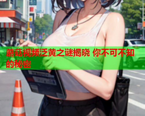 蘑菇视频泛黄之谜揭晓 你不可不知的秘密