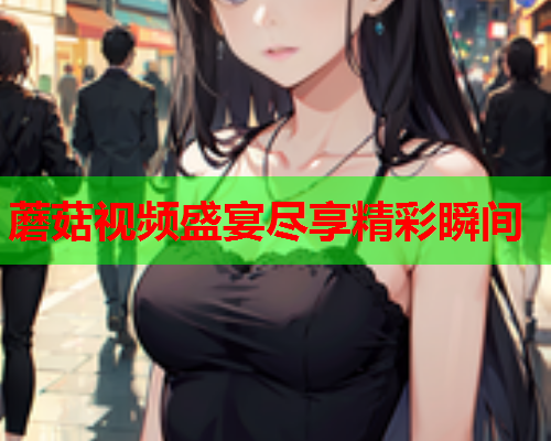 蘑菇视频盛宴尽享精彩瞬间