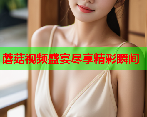 蘑菇视频盛宴尽享精彩瞬间