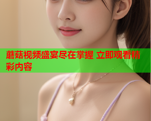 蘑菇视频盛宴尽在掌握 立即观看精彩内容