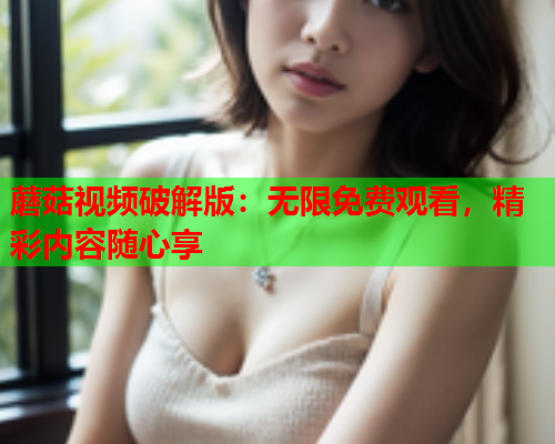 蘑菇视频破解版：无限免费观看，精彩内容随心享