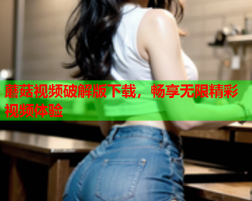 蘑菇视频破解版下载，畅享无限精彩视频体验