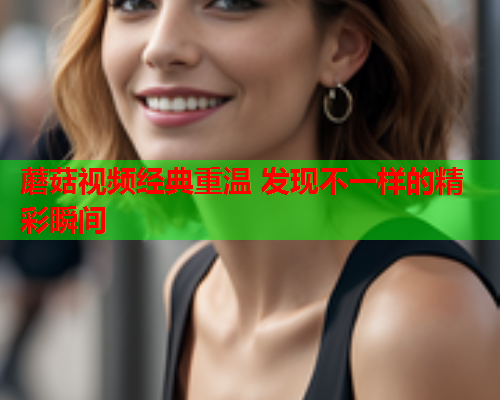 蘑菇视频经典重温 发现不一样的精彩瞬间