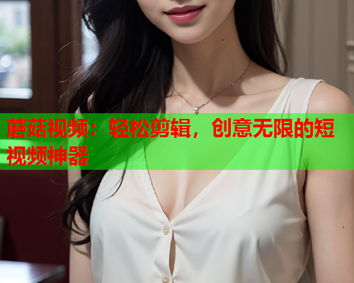 蘑菇视频：轻松剪辑，创意无限的短视频神器