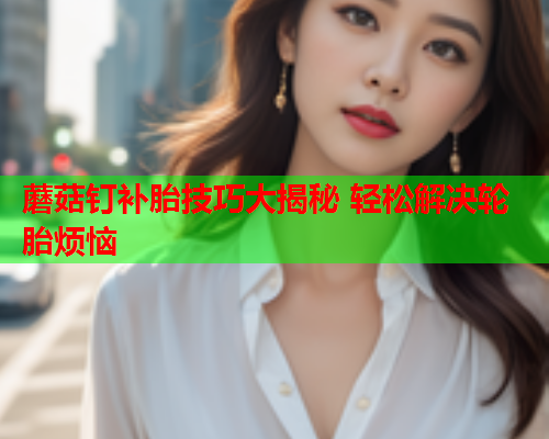 蘑菇钉补胎技巧大揭秘 轻松解决轮胎烦恼