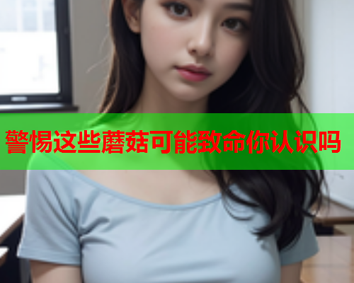 警惕这些蘑菇可能致命你认识吗
