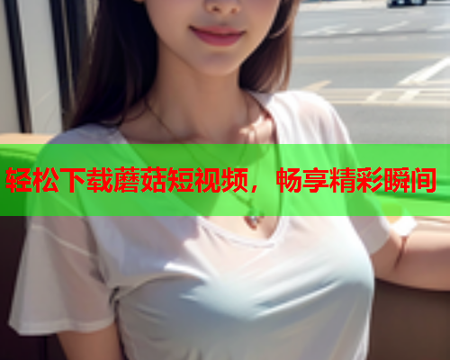 轻松下载蘑菇短视频，畅享精彩瞬间