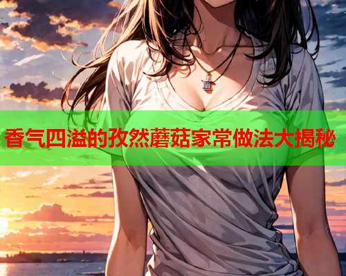 香气四溢的孜然蘑菇家常做法大揭秘