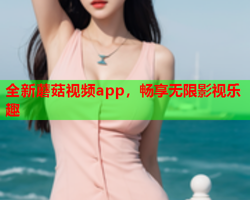 全新蘑菇视频app，畅享无限影视乐趣