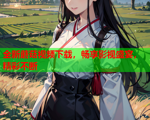 全新蘑菇视频下载，畅享影视盛宴，精彩不断