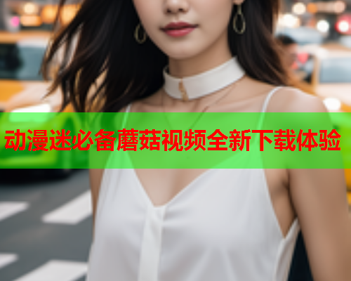 动漫迷必备蘑菇视频全新下载体验