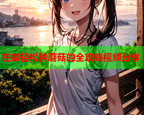 在家轻松种蘑菇的全攻略视频分享