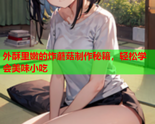 外酥里嫩的炸蘑菇制作秘籍，轻松学会美味小吃