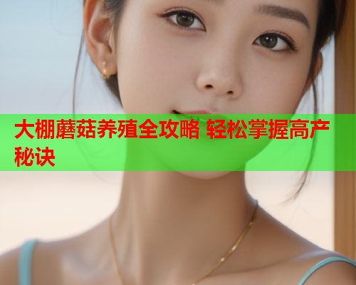 大棚蘑菇养殖全攻略 轻松掌握高产秘诀
