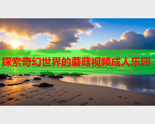 探索奇幻世界的蘑菇视频成人乐园