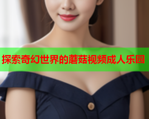 探索奇幻世界的蘑菇视频成人乐园