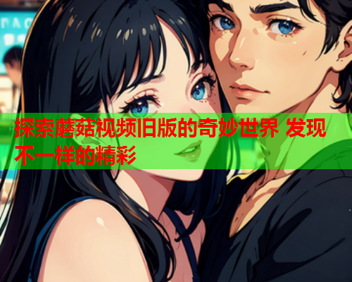 探索蘑菇视频旧版的奇妙世界 发现不一样的精彩