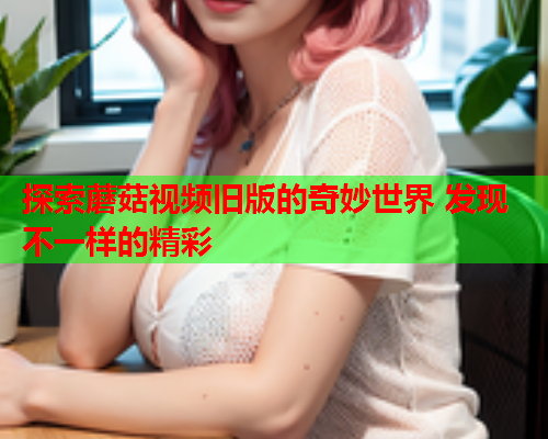 探索蘑菇视频旧版的奇妙世界 发现不一样的精彩