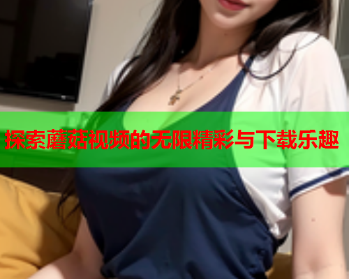 探索蘑菇视频的无限精彩与下载乐趣