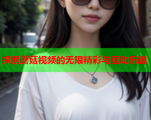 探索蘑菇视频的无限精彩与互动乐趣
