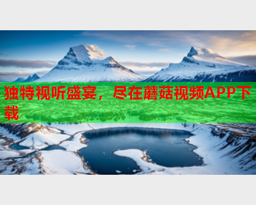 独特视听盛宴，尽在蘑菇视频APP下载