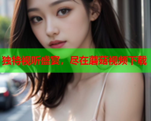 独特视听盛宴，尽在蘑菇视频下载
