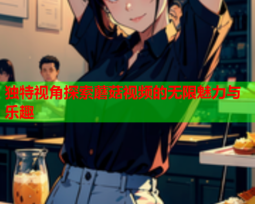 独特视角探索蘑菇视频的无限魅力与乐趣
