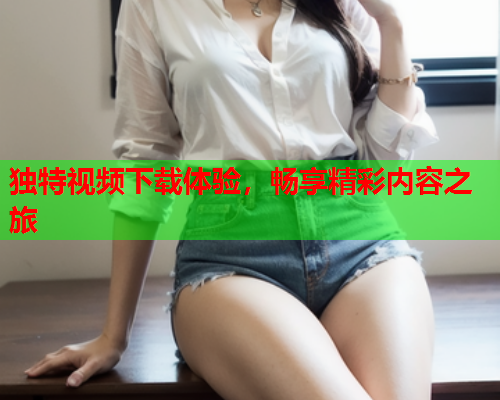 独特视频下载体验，畅享精彩内容之旅