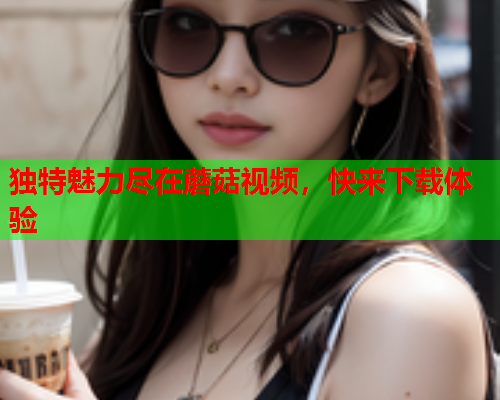 独特魅力尽在蘑菇视频，快来下载体验