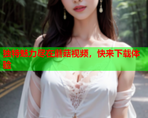 独特魅力尽在蘑菇视频，快来下载体验