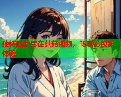 独特魅力尽在蘑菇视频，畅享影视新体验