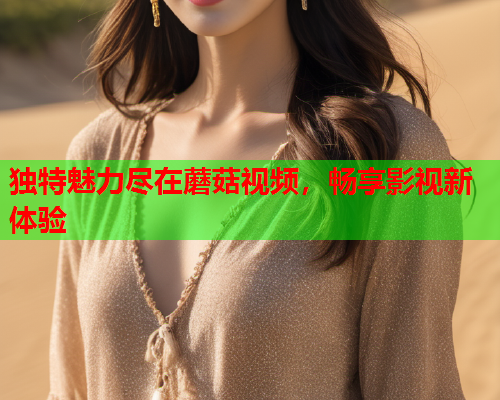独特魅力尽在蘑菇视频，畅享影视新体验