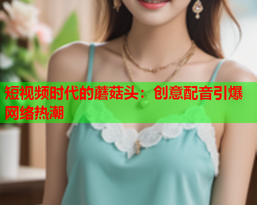 短视频时代的蘑菇头：创意配音引爆网络热潮