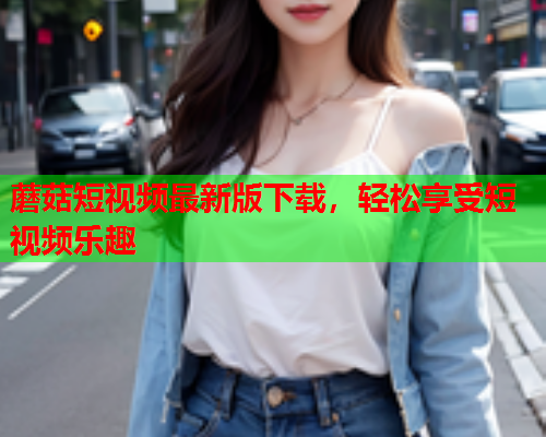 蘑菇短视频最新版下载，轻松享受短视频乐趣