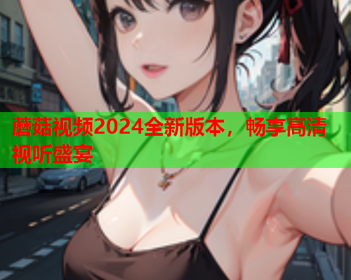 蘑菇视频2024全新版本，畅享高清视听盛宴