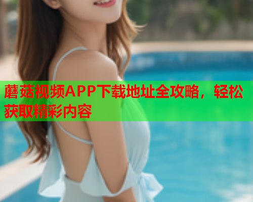 蘑菇视频APP下载地址全攻略，轻松获取精彩内容