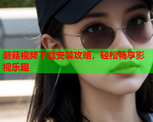蘑菇视频下载安装攻略，轻松畅享影视乐趣
