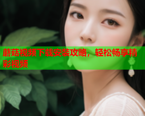 蘑菇视频下载安装攻略，轻松畅享精彩视频