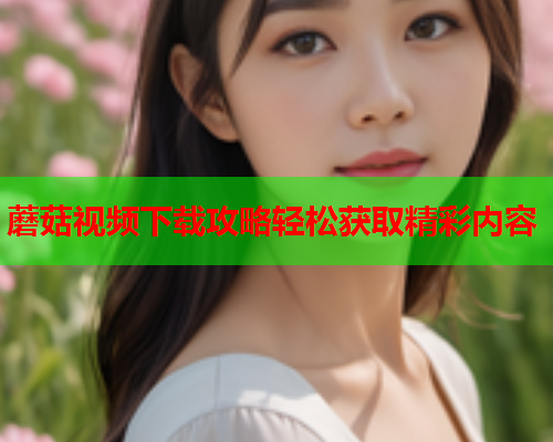 蘑菇视频下载攻略轻松获取精彩内容