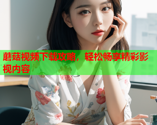 蘑菇视频下载攻略，轻松畅享精彩影视内容