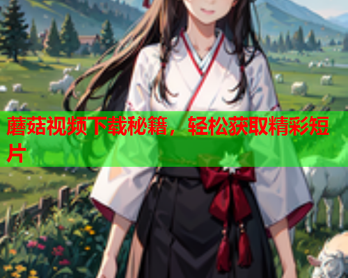 蘑菇视频下载秘籍，轻松获取精彩短片