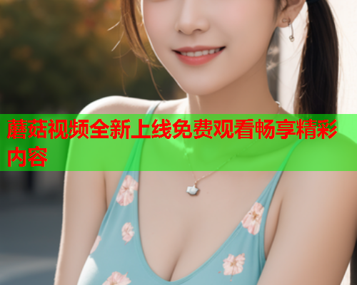 蘑菇视频全新上线免费观看畅享精彩内容
