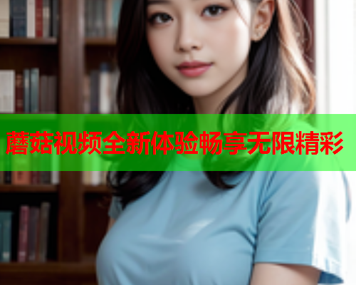 蘑菇视频全新体验畅享无限精彩