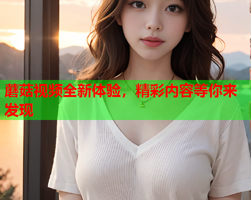 蘑菇视频全新体验，精彩内容等你来发现