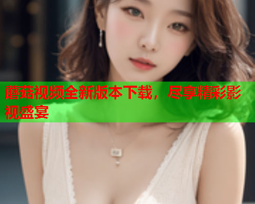 蘑菇视频全新版本下载，尽享精彩影视盛宴