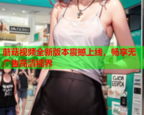 蘑菇视频全新版本震撼上线，畅享无广告高清视界