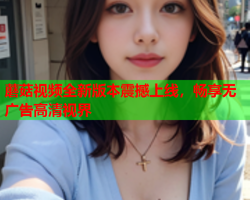 蘑菇视频全新版本震撼上线，畅享无广告高清视界
