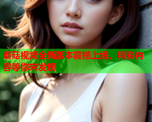 蘑菇视频全新版本震撼上线，精彩内容等你来发现