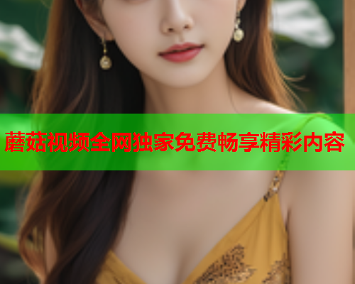 蘑菇视频全网独家免费畅享精彩内容