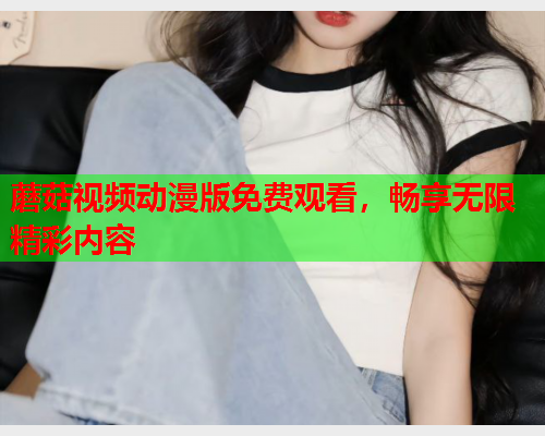 蘑菇视频动漫版免费观看，畅享无限精彩内容